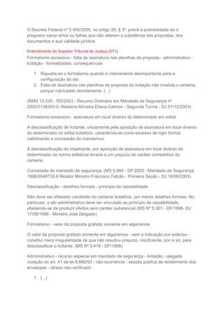 O Decreto Federal nº 5.450/2005, no artigo 26, § 3º, prevê a possibilidade de o
pregoeiro sanar erros ou falhas que não alterem a substância das propostas, dos
documentos e sua validade jurídica.
Entendimento do Superior Tribunal de Justiça (STJ)
Formalismo excessivo - falta de assinatura nas planilhas de proposta - administrativo -
licitação - formalidades: consequências
1. Repudia-se o formalismo quando é inteiramente desimportante para a
configuração do ato.
2. Falta de assinatura nas planilhas de proposta da licitação não invalida o certame,
porque rubricadas devidamente. (...)
(RMS 15.530 - RS/2003 - Recurso Ordinário em Mandado de Segurança nº
2002/0138393-0; Relatora Ministra Eliana Calmon - Segunda Turma - DJ 01/12/2003)
Formalismo excessivo - assinatura em local diverso do determinado em edital
A desclassificação de licitante, unicamente pela aposição de assinatura em local diverso
do determinado no edital licitatório, caracteriza-se como excesso de rigor formal,
viabilizando a concessão do mandamus.
A desclassificação do impetrante, por aposição de assinatura em local diverso do
determinado na norma editalícia levaria a um prejuízo do caráter competitivo do
certame.
Concessão do mandado de segurança. (MS 5.866 - DF/2003 - Mandado de Segurança
1998/0048732-8 Relator Ministro Francisco Falcão - Primeira Seção - DJ 18/08/2003)
Desclassificação - detalhes formais - princípio da razoabilidade
Não deve ser afastado candidato do certame licitatório, por meros detalhes formais. No
particular, o ato administrativo deve ser vinculado ao princípio da razoabilidade,
afastando-se de produzir efeitos sem caráter substancial (MS Nº 5.361 - DF/1998- DJ
17/08/1998 - Ministro José Delgado)
Formalismo - valor da proposta grafado somente em algarismos
O valor da proposta grafado somente em algarismos - sem a indicação por extenso -
constitui mera irregularidade de que não resultou prejuízo, insuficiente, por si só, para
desclassificar o licitante. (MS Nº 5.418 - DF/1998)
Administrativo - recurso especial em mandado de segurança - licitação - alegada
violação do art. 41 da lei 8.666/93 - não-ocorrência - sessão pública de recebimento dos
envelopes - atraso não-verificado
1. (...)
 