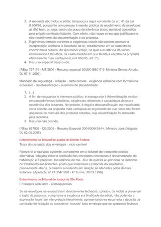 2. A recorrida não violou o edital, tampouco a regra constante do art. 41 da Lei
8.666/93, porquanto compareceu à sessão pública de recebimento de envelopes
às 8h31min, ou seja, dentro do prazo de tolerância (cinco minutos) concedido
pela própria comissão licitante. Com efeito, não houve atraso que justificasse o
não-recebimento da documentação e da proposta.
3. Rigorismos formais extremos e exigências inúteis não podem conduzir a
interpretação contrária à finalidade da lei, notadamente em se tratando de
concorrência pública, do tipo menor preço, na qual a existência de vários
interessados é benéfica, na exata medida em que facilita a escolha da proposta
efetivamente mais vantajosa (Lei 8.666/93, art. 3º).
4. Recurso especial desprovido.
(REsp 797179 - MT/2006 - Recurso especial 2005/0188017-9; Ministra Denise Arruda;
DJ 07.11.2006)
Mandado de segurança - licitação - carta convite - exigência editalícia com formalismo
excessivo - desclassificação - ausência de plausibilidade
1. (...)
2. A fim de resguardar o interesse público, é assegurado à Administração instituir,
em procedimentos licitatórios, exigências referentes à capacidade técnica e
econômica dos licitantes. No entanto, é ilegal a desclassificação, na modalidade
carta convite, da proposta mais vantajosa ao argumento de que nesta não foram
anexados os manuais dos produtos cotados, cuja especificação foi realizada
pela recorrida.
3. Recurso não provido.
(REsp 657906 - CE/2005 - Recurso Especial 2004/0064394-4; Ministro José Delgado;
DJ 02.05.2005)
Entendimento do Tribunal de Justiça do Distrito Federal
Troca do conteúdo dos envelopes - vício sanável
Relevável o equívoco evidente, consistente em o licitante de transporte público
alternativo (lotação) trocar o conteúdo dos envelopes destinados à documentação de
habilitação e à proposta. Inexistência de má- -fé e de quebra ao princípio da isonomia
de tratamento aos licitantes, posto que inalterável a proposta do impetrante,
previa-mente aberta, o mesmo sucedendo em relação às ofertadas pelos demais
licitantes. (Apelação nº 47.354/1998 - 4ª Turma, 30.03.1998)
Entendimento do Tribunal de Justiça de São Paulo
Envelopes sem lacre - consequências
Se os envelopes se encontravam devidamente fechados, colados, de molde a preservar
o sigilo da proposta, cumpriu-se a exigência e a finalidade do edital, não podendo a
expressão ‘lacre’ ser interpretada literalmente, apresentando-se escorreita a decisão da
comissão de licitação ao considerar ‘lacrado’ todo envelope que se apresente fechado
 