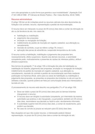 com cola apropriada ou outra forma que garanta a sua inviolabilidade”. (Apelação Civil
nº 021.466-5/1998 - 8ª Câmara de Direito Público – Rel. Celso Bonilha, 29.04.1998)
Recursos administrativos
O artigo 109 da Lei de Licitações prevê os recursos cabíveis dos atos decorrentes da
licitação e do contrato: recurso, representação e pedido de reconsideração.
O recurso deve ser interposto no prazo de 05 (cinco) dias úteis a contar da intimação do
ato ou da lavratura da ata, nos casos de:
● habilitação ou inabilitação;
● julgamento das propostas;
● anulação ou revogação da licitação;
● indeferimento do pedido de inscrição em registro cadastral, sua alteração ou
cancelamento;
● rescisão do contrato, a que se refere o artigo 79, inciso I;
● aplicação das penas de advertência, suspensão temporária ou de multa.
O recurso contra a habilitação, inabilitação e julgamento das propostas tem,
necessariamente, efeito suspensivo. Quanto aos demais recursos, a autoridade
competente pode, motivadamente e presentes às razões de interesse público, atribuir
eficácia suspensiva.
Nos termos do parágrafo 1º do artigo 109 a intimação dos atos de habilitação ou
inabilitação do licitante; julgamento das propostas; anulação ou revogação da licitação;
indeferimento do pedido de inscrição em registro cadastral, sua alteração ou
cancelamento, rescisão do contrato e pedido de reconsideração será feita mediante
publicação na imprensa oficial, salvo para os casos de habilitação ou inabilitação e
julgamento das propostas, se presentes os prepostos dos licitantes no ato em que foi
adotada a decisão, quando poderá ser feita por comunicação direta aos interessados e
lavrada em ata.
O processamento do recurso está descrito nos parágrafos 3º e 4º do artigo 109:
● Deve ser dado o prazo de 05 (cinco) dias úteis para os demais licitantes
impugnarem o recurso;
● O recurso deve ser dirigido à autoridade competente, por intermédio da mesma
autoridade que praticou o ato impugnado, a qual poderá, também em 05 (cinco)
dias úteis, reconsiderar sua decisão ou fazê-lo subir, devidamente informado;
● A autoridade superior terá 05 (cinco) dias úteis, a contar do recebimento, para
proferir sua decisão;
● No caso do convite os prazos se reduzem para 02 (dois) dias úteis.
Nas situações em que não couber recurso, o interessado poderá interpor
representação, no prazo de 05 (cinco) dias úteis a contar da intimação do ato.
 