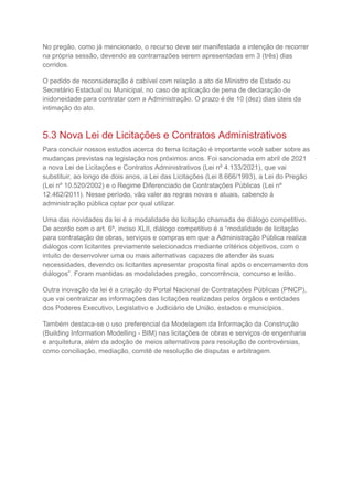 No pregão, como já mencionado, o recurso deve ser manifestada a intenção de recorrer
na própria sessão, devendo as contrarrazões serem apresentadas em 3 (três) dias
corridos.
O pedido de reconsideração é cabível com relação a ato de Ministro de Estado ou
Secretário Estadual ou Municipal, no caso de aplicação de pena de declaração de
inidoneidade para contratar com a Administração. O prazo é de 10 (dez) dias úteis da
intimação do ato.
5.3 Nova Lei de Licitações e Contratos Administrativos
Para concluir nossos estudos acerca do tema licitação é importante você saber sobre as
mudanças previstas na legislação nos próximos anos. Foi sancionada em abril de 2021
a nova Lei de Licitações e Contratos Administrativos (Lei nº 4.133/2021), que vai
substituir, ao longo de dois anos, a Lei das Licitações (Lei 8.666/1993), a Lei do Pregão
(Lei nº 10.520/2002) e o Regime Diferenciado de Contratações Públicas (Lei nº
12.462/2011). Nesse período, vão valer as regras novas e atuais, cabendo à
administração pública optar por qual utilizar.
Uma das novidades da lei é a modalidade de licitação chamada de diálogo competitivo.
De acordo com o art. 6º, inciso XLII, diálogo competitivo é a “modalidade de licitação
para contratação de obras, serviços e compras em que a Administração Pública realiza
diálogos com licitantes previamente selecionados mediante critérios objetivos, com o
intuito de desenvolver uma ou mais alternativas capazes de atender às suas
necessidades, devendo os licitantes apresentar proposta final após o encerramento dos
diálogos”. Foram mantidas as modalidades pregão, concorrência, concurso e leilão.
Outra inovação da lei é a criação do Portal Nacional de Contratações Públicas (PNCP),
que vai centralizar as informações das licitações realizadas pelos órgãos e entidades
dos Poderes Executivo, Legislativo e Judiciário de União, estados e municípios.
Também destaca-se o uso preferencial da Modelagem da Informação da Construção
(Building Information Modelling - BIM) nas licitações de obras e serviços de engenharia
e arquitetura, além da adoção de meios alternativos para resolução de controvérsias,
como conciliação, mediação, comitê de resolução de disputas e arbitragem.
 