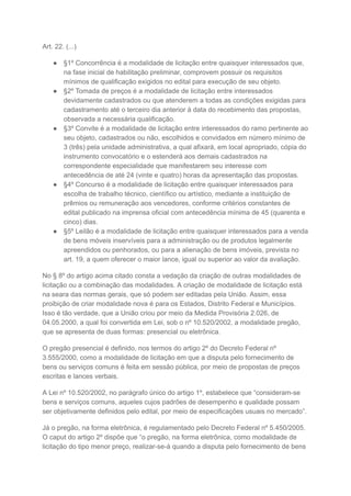 Art. 22. (...)
● §1º Concorrência é a modalidade de licitação entre quaisquer interessados que,
na fase inicial de habilitação preliminar, comprovem possuir os requisitos
mínimos de qualificação exigidos no edital para execução de seu objeto.
● §2º Tomada de preços é a modalidade de licitação entre interessados
devidamente cadastrados ou que atenderem a todas as condições exigidas para
cadastramento até o terceiro dia anterior à data do recebimento das propostas,
observada a necessária qualificação.
● §3º Convite é a modalidade de licitação entre interessados do ramo pertinente ao
seu objeto, cadastrados ou não, escolhidos e convidados em número mínimo de
3 (três) pela unidade administrativa, a qual afixará, em local apropriado, cópia do
instrumento convocatório e o estenderá aos demais cadastrados na
correspondente especialidade que manifestarem seu interesse com
antecedência de até 24 (vinte e quatro) horas da apresentação das propostas.
● §4º Concurso é a modalidade de licitação entre quaisquer interessados para
escolha de trabalho técnico, científico ou artístico, mediante a instituição de
prêmios ou remuneração aos vencedores, conforme critérios constantes de
edital publicado na imprensa oficial com antecedência mínima de 45 (quarenta e
cinco) dias.
● §5º Leilão é a modalidade de licitação entre quaisquer interessados para a venda
de bens móveis inservíveis para a administração ou de produtos legalmente
apreendidos ou penhorados, ou para a alienação de bens imóveis, prevista no
art. 19, a quem oferecer o maior lance, igual ou superior ao valor da avaliação.
No § 8º do artigo acima citado consta a vedação da criação de outras modalidades de
licitação ou a combinação das modalidades. A criação de modalidade de licitação está
na seara das normas gerais, que só podem ser editadas pela União. Assim, essa
proibição de criar modalidade nova é para os Estados, Distrito Federal e Municípios.
Isso é tão verdade, que a União criou por meio da Medida Provisória 2.026, de
04.05.2000, a qual foi convertida em Lei, sob o nº 10.520/2002, a modalidade pregão,
que se apresenta de duas formas: presencial ou eletrônica.
O pregão presencial é definido, nos termos do artigo 2º do Decreto Federal nº
3.555/2000, como a modalidade de licitação em que a disputa pelo fornecimento de
bens ou serviços comuns é feita em sessão pública, por meio de propostas de preços
escritas e lances verbais.
A Lei nº 10.520/2002, no parágrafo único do artigo 1º, estabelece que “consideram-se
bens e serviços comuns, aqueles cujos padrões de desempenho e qualidade possam
ser objetivamente definidos pelo edital, por meio de especificações usuais no mercado”.
Já o pregão, na forma eletrônica, é regulamentado pelo Decreto Federal nº 5.450/2005.
O caput do artigo 2º dispõe que “o pregão, na forma eletrônica, como modalidade de
licitação do tipo menor preço, realizar-se-á quando a disputa pelo fornecimento de bens
 
