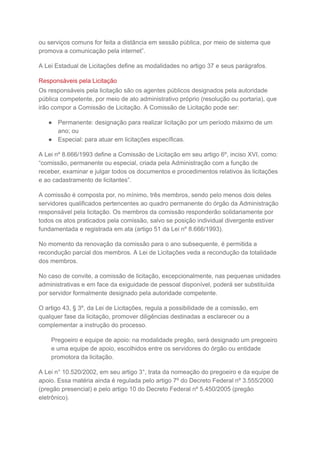 ou serviços comuns for feita a distância em sessão pública, por meio de sistema que
promova a comunicação pela internet”.
A Lei Estadual de Licitações define as modalidades no artigo 37 e seus parágrafos.
Responsáveis pela Licitação
Os responsáveis pela licitação são os agentes públicos designados pela autoridade
pública competente, por meio de ato administrativo próprio (resolução ou portaria), que
irão compor a Comissão de Licitação. A Comissão de Licitação pode ser:
● Permanente: designação para realizar licitação por um período máximo de um
ano; ou
● Especial: para atuar em licitações específicas.
A Lei nº 8.666/1993 define a Comissão de Licitação em seu artigo 6º, inciso XVI, como:
“comissão, permanente ou especial, criada pela Administração com a função de
receber, examinar e julgar todos os documentos e procedimentos relativos às licitações
e ao cadastramento de licitantes”.
A comissão é composta por, no mínimo, três membros, sendo pelo menos dois deles
servidores qualificados pertencentes ao quadro permanente do órgão da Administração
responsável pela licitação. Os membros da comissão responderão solidariamente por
todos os atos praticados pela comissão, salvo se posição individual divergente estiver
fundamentada e registrada em ata (artigo 51 da Lei nº 8.666/1993).
No momento da renovação da comissão para o ano subsequente, é permitida a
recondução parcial dos membros. A Lei de Licitações veda a recondução da totalidade
dos membros.
No caso de convite, a comissão de licitação, excepcionalmente, nas pequenas unidades
administrativas e em face da exiguidade de pessoal disponível, poderá ser substituída
por servidor formalmente designado pela autoridade competente.
O artigo 43, § 3º, da Lei de Licitações, regula a possibilidade de a comissão, em
qualquer fase da licitação, promover diligências destinadas a esclarecer ou a
complementar a instrução do processo.
Pregoeiro e equipe de apoio: na modalidade pregão, será designado um pregoeiro
e uma equipe de apoio, escolhidos entre os servidores do órgão ou entidade
promotora da licitação.
A Lei n° 10.520/2002, em seu artigo 3°, trata da nomeação do pregoeiro e da equipe de
apoio. Essa matéria ainda é regulada pelo artigo 7º do Decreto Federal nº 3.555/2000
(pregão presencial) e pelo artigo 10 do Decreto Federal nº 5.450/2005 (pregão
eletrônico).
 