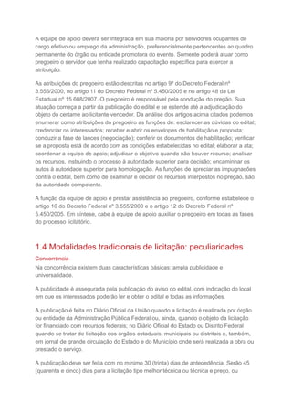 A equipe de apoio deverá ser integrada em sua maioria por servidores ocupantes de
cargo efetivo ou emprego da administração, preferencialmente pertencentes ao quadro
permanente do órgão ou entidade promotora do evento. Somente poderá atuar como
pregoeiro o servidor que tenha realizado capacitação específica para exercer a
atribuição.
As atribuições do pregoeiro estão descritas no artigo 9º do Decreto Federal nº
3.555/2000, no artigo 11 do Decreto Federal nº 5.450/2005 e no artigo 48 da Lei
Estadual nº 15.608/2007. O pregoeiro é responsável pela condução do pregão. Sua
atuação começa a partir da publicação do edital e se estende até a adjudicação do
objeto do certame ao licitante vencedor. Da análise dos artigos acima citados podemos
enumerar como atribuições do pregoeiro as funções de: esclarecer as dúvidas do edital;
credenciar os interessados; receber e abrir os envelopes de habilitação e proposta;
conduzir a fase de lances (negociação); conferir os documentos de habilitação; verificar
se a proposta está de acordo com as condições estabelecidas no edital; elaborar a ata;
coordenar a equipe de apoio; adjudicar o objetivo quando não houver recurso; analisar
os recursos, instruindo o processo à autoridade superior para decisão; encaminhar os
autos à autoridade superior para homologação. As funções de apreciar as impugnações
contra o edital, bem como de examinar e decidir os recursos interpostos no pregão, são
da autoridade competente.
A função da equipe de apoio é prestar assistência ao pregoeiro, conforme estabelece o
artigo 10 do Decreto Federal nº 3.555/2000 e o artigo 12 do Decreto Federal nº
5.450/2005. Em síntese, cabe à equipe de apoio auxiliar o pregoeiro em todas as fases
do processo licitatório.
1.4 Modalidades tradicionais de licitação: peculiaridades
Concorrência
Na concorrência existem duas características básicas: ampla publicidade e
universalidade.
A publicidade é assegurada pela publicação do aviso do edital, com indicação do local
em que os interessados poderão ler e obter o edital e todas as informações.
A publicação é feita no Diário Oficial da União quando a licitação é realizada por órgão
ou entidade da Administração Pública Federal ou, ainda, quando o objeto da licitação
for financiado com recursos federais; no Diário Oficial do Estado ou Distrito Federal
quando se tratar de licitação dos órgãos estaduais, municipais ou distritais e, também,
em jornal de grande circulação do Estado e do Município onde será realizada a obra ou
prestado o serviço.
A publicação deve ser feita com no mínimo 30 (trinta) dias de antecedência. Serão 45
(quarenta e cinco) dias para a licitação tipo melhor técnica ou técnica e preço, ou
 