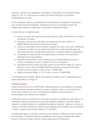 quando o contrato a ser celebrado contemplar a modalidade da empreitada integral
(artigo 6º, VIII, “e”). Esse prazo é contado da última publicação ou da efetiva
disponibilidade do edital.
A universalidade significa a possibilidade de participação de quaisquer interessados
que, na fase inicial de habilitação, comprovem possuir os requisitos mínimos de
qualificação exigidos no edital para a execução do respectivo objeto.
A concorrência é obrigatória para:
● obras e serviços de engenharia de valor superior a R$1.500.000,00 (um milhão e
quinhentos mil reais);
● compras e serviços que não sejam de engenharia de valor superior a
R$650.000,00 (seiscentos e cinquenta mil reais);
● compra ou alienação de bens imóveis, qualquer que seja o seu valor, ressalvado
o disposto no artigo 19, que admite concorrência ou leilão para alienação de
bens adquiridos em procedimentos judiciais ou mediante dação em pagamento;
● concessão de direito real de uso (poder público transfere a um particular a
utilização de um bem público);
● licitações internacionais, com a ressalva para a tomada de preços e para o
convite, na hipótese do § 3º do artigo 23 da Lei de Licitações;
● alienações de bens móveis de valor superior ao previsto no artigo 23, inciso II,
alínea ‘b’, isto é, acima de R$650.000,00 (seiscentos e cinquenta mil reais),
conforme prevê o artigo 17, § 6º, da Lei n° 8.666/1993;
● registro de preços (artigo 15, § 3º, inciso I, da Lei nº 8.666/1993).
A Lei Estadual de Licitações define concorrência no artigo 37, §1º, estabelecendo as
regras específicas no artigo 43.
Tomada de preços
Antes do advento da Lei no 8.666/1993, estava ausente a universalidade e a licitação
era aberta apenas àqueles inscritos no registro cadastral. Agora, o procedimento se
tornou mais complexo, já que a Comissão de Licitação tem que examinar a
documentação dos licitantes sem cadastro.
A diferença entre a concorrência e a tomada de preços é a existência, nesta última, da
habilitação prévia dos licitantes por meio dos registros cadastrais. Existindo registro
cadastral, o licitante recebe um ‘certificado de registro cadastral’, válido por um ano no
máximo. No âmbito federal há o Sistema de Cadastramento Unificado de Fornecedores
– SICAF, regulado pelo Decreto Federal nº 3.722/2001.
A publicidade segue as mesmas normas da concorrência. A diferença reside no prazo
de publicação: 15 (quinze) dias de antecedência, salvo para as licitações de melhor
técnica ou técnica e preço, quando o prazo passa para 30 (trinta) dias.
 