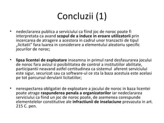 Concluzii  (1) nedeclararea publica a serviciului ca fiind joc de noroc poate fi interpretata ca avand  scopul de a induce in eroare utilizatorii  prin incercarea de atragere a acestora in cadrul unor tranzactii de tipul „licitatii” fara luarea in considerare a elementului aleatoriu specific jocurilor de noroc ; lipsa licentei de exploatare  inseamna in primul rand desfasurarea jocului de noroc fara avizul si posibilitatea de control a institutiilor abilitate, participantii neavand astfel certitudinea ca sistemul  aferent serviciului este sigur, securizat sau ca software-ul ce sta la baza acestuia este acelasi pe tot parcursul derularii licitatiilor ; nerespectarea obligatiei de exploatare a jocului de noroc in baza licentei poate atrage  raspunderea penala a organizatorilor  iar nedeclararea serviciului ca fiind un joc de noroc poate, de asemenea corespunde elementelelor constitutive ale  infractiunii de inselaciune  prevazuta in art. 215 C. pen. 