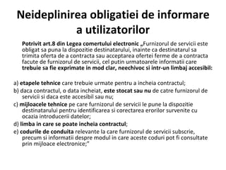 Neideplinirea obligatiei de informare a utilizatorilor Potrivit art.8 din Legea comertului electronic „ Furnizorul de servicii este   obligat sa puna la dispozitie destinatarului, inainte ca destinatarul sa trimita oferta de a contracta sau acceptarea ofertei ferme de a contracta facute de furnizorul de servicii, cel putin urmatoarele informatii care  trebuie sa fie exprimate in mod clar, neechivoc si intr-un limbaj accesibil: a)  etapele tehnice  care trebuie urmate pentru a incheia contractul; b) daca contractul, o data incheiat,  este stocat sau nu  de catre furnizorul de servicii si daca este accesibil sau nu; c)  mijloacele tehnice  pe care furnizorul de servicii le pune la dispozitie destinatarului pentru identificarea si corectarea erorilor survenite cu ocazia introducerii datelor; d)  limba in care se poate incheia contractul ; e)  codurile de conduita  relevante la care furnizorul de servicii subscrie, precum si informatii despre modul in care aceste coduri pot fi consultate prin mijloace electronice;” 