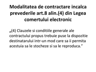 Modalitatea de contractare incalca prevederile art.8 alin.(4) din Legea comertului electronic „ (4) Clauzele si conditiile generale ale contractului propus trebuie puse la dispozitie destinatarului intr-un mod care sa ii permita acestuia sa le stocheze si sa le reproduca.” 