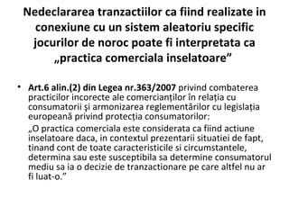 Nedeclararea tranzactiilor ca fiind realizate in conexiune cu un sistem aleatoriu specific jocurilor de noroc poate fi interpretata ca „practica comerciala inselatoare”  Art.6 alin.(2) din Legea nr.363/2007  privind combaterea practicilor incorecte ale comercianţilor în relaţia cu consumatorii şi armonizarea reglementărilor cu legislaţia europeană privind protecţia consumatorilor:  „ O practica comerciala este considerata ca fiind actiune inselatoare daca, in contextul prezentarii situatiei de fapt, tinand cont de toate caracteristicile si circumstantele, determina sau este susceptibila sa determine consumatorul mediu sa ia o decizie de tranzactionare pe care altfel nu ar fi luat-o.” 