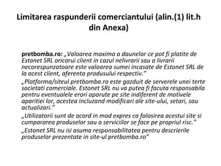L imitarea raspunderii comerciantului (alin.(1) lit.h din Anexa) pretbomba.ro:  „Valoarea maxima a daunelor ce pot fi platite de Estonet SRL oricarui client in cazul nelivrarii sau a livrarii necorespunzatoare este valoarea sumei incasate de Estonet SRL de la acest client, aferenta produsului respectiv.” „ Platforma/siteul pretbomba.ro este gazduit de serverele unei terte societati comerciale. Estonet SRL nu va putea fi facuta responsabila pentru eventualele erori aparute pe site indiferent de motivele aparitiei lor, acestea incluzand modificari ale site-ului, setari, sau actualizari.” „ Utilizatorii sunt de acord in mod expres ca folosirea acestui site si cumpararea produselor sau a serviciilor se face pe propriul risc.” „ Estonet SRL nu isi asuma responsabilitatea pentru descrierile produselor prezentate in site-ul pretbomba.ro” 