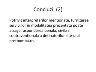 Concluzii  (2) Potrivit interpretarilor mentionate, furnizarea serviciilor in modalitatea prezentata poate atrage raspunderea penala, civila si contraventionala a detinatorilor site-ului pretbomba.ro. 