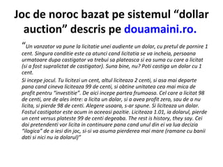 Joc de noroc bazat pe sistemul “dollar auction” descris pe  douamaini.ro.   “ Un vanzator va pune la licitatie unei audiente un dolar, cu pretul de pornire 1 cent. Singura conditie este ca atunci cand licitatia se va incheia, persoana urmatoare dupa castigator va trebui sa plateasca si ea suma cu care a licitat (si a fost supralictat de castigator). Suna bine, nu? Poti castiga un dolar cu 1 cent. Si incepe jocul. Tu licitezi un cent, altul liciteaza 2 centi, si asa mai departe pana cand cineva liciteaza 99 de centi, si obtine unitatea cea mai mica de profit pentru “investitie”. De aici incepe partea frumoasa. Cel care a licitat 98 de centi, are de ales intre: a licita un dolar, si a avea profit zero, sau de a nu licita, si pierde 98 de centi. Alegere usoara, s-ar spune. Si liciteaza un dolar. Fostul castigator este acum in aceeasi pozitie. Liciteaza 1.01, ia dolarul, pierde un cent versus plateste 99 de centi degeaba. The rest is history, they say. Cei doi pretendenti vor licita in continuare pana cand unul din ei va lua decizia “ilogica” de a iesi din joc, si-si va asuma pierderea mai mare (ramane cu banii dati si nici nu ia dolarul)” 
