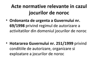 Acte normative relevante  in  cazul jocurilor de noroc Ordonanta de urgenta a Guvernului nr. 69/1998  privind regimul de autorizare a activitatilor din domeniul jocurilor de noroc Hotararea Guvernului nr. 251/1999  privind conditiile de autorizare, organizare si exploatare a jocurilor de noroc 