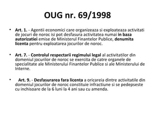 OUG nr. 69/1998 Art. 1.  - Agentii economici care organizeaza si exploateaza activitati de jocuri de noroc isi pot desfasura activitatea numai  in baza autorizatiei  emise de Ministerul Finantelor Publice,  denumita licenta  pentru exploatarea jocurilor de noroc. Art. 7.  -  Controlul respectarii regimului legal  al activitatilor din domeniul jocurilor de noroc se exercita de catre organele de specialitate ale Ministerului Finantelor Publice si ale Ministerului de Interne. Art. 9.  -  Desfasurarea fara licenta  a oricareia dintre activitatile din domeniul jocurilor de noroc constituie infractiune si se pedepseste cu inchisoare de la 6 luni la 4 ani sau cu amenda. 