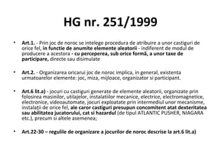 HG nr. 251/1999  Art.1.  -   Prin joc de noroc se intelege procedura de atribuire a unor castiguri de orice fel,  in functie de anumite elemente aleatorii  - indiferent de modul de producere a acestora  - cu perceperea, sub orice formă, a unor taxe de participare,  directe sau disimulate Art.2.  - Organizarea oricarui joc de noroc implica, in general, existenta urmatoarelor elemente: joc, miza, mijloace, organizator si participant. Art.6 lit.a)  - jocuri cu castiguri generate de elemente aleatorii, organizate prin folosirea masinilor, utilajelor, instalatiilor mecanice, electrice, electromagnetice, electronice, videoautomate, jocuri exploatate prin intermediul unor mecanisme, instalaţii de orice fel,  ale caror castiguri presupun concomitent atat dexteritatea sau abilitatea jucatorului, cat si hazardul  (de tipul ATLANTIC PUSHER, NIAGARA etc.), precum si altele asemenea; Art.22-30 – regulile de organizare a jocurilor de noroc descrise la art.6 lit.a) 