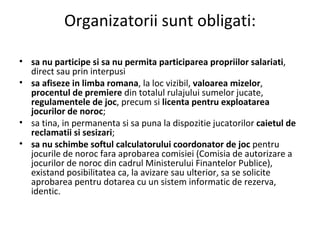 Organizatorii sunt obligati: sa nu participe si sa nu permita participarea propriilor salariati , direct sau prin interpusi  sa afiseze in limba romana , la loc vizibil,  valoarea mizelor ,  procentul de premiere  din totalul rulajului sumelor jucate,  regulamentele de joc , precum si  licenta pentru exploatarea jocurilor de noroc ; sa tina, in permanenta si sa puna la dispozitie jucatorilor  caietul de reclamatii si sesizari ; sa nu schimbe softul calculatorului coordonator de joc  pentru jocurile de noroc fara aprobarea comisiei (Comisia de autorizare a jocurilor de noroc din cadrul Ministerului Finantelor Publice), existand posibilitatea ca, la avizare sau ulterior, sa se solicite aprobarea pentru dotarea cu un sistem informatic de rezerva, identic . 