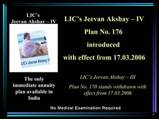 LIC’sLIC’s
Jeevan Akshay – IVJeevan Akshay – IV
The onlyThe only
immediate annuityimmediate annuity
plan available inplan available in
IndiaIndia
No Medical Examination RequiredNo Medical Examination Required
LIC’s Jeevan Akshay – IVLIC’s Jeevan Akshay – IV
Plan No. 176Plan No. 176
introducedintroduced
with effect from 17.03.2006with effect from 17.03.2006
LIC’s Jeevan Akshay – IIILIC’s Jeevan Akshay – III
Plan No. 170 stands withdrawn withPlan No. 170 stands withdrawn with
effect from 17.03.2006effect from 17.03.2006
 