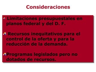 Consideraciones

Limitaciones presupuestales en
 Limitaciones presupuestales en
planos federal y del D. F.
planos federal y del D. F.

 Recursos inequitativos para el
 Recursos inequitativos para el
control de la oferta y para la
control de la oferta y para la
reducción de la demanda.
reducción de la demanda.

Programas legislados pero no
Programas legislados pero no
dotados de recursos.
dotados de recursos.
 