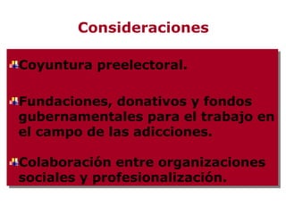 Consideraciones

Coyuntura preelectoral.
Coyuntura preelectoral.

Fundaciones, donativos y fondos
Fundaciones, donativos y fondos
gubernamentales para el trabajo en
gubernamentales para el trabajo en
el campo de las adicciones.
el campo de las adicciones.

Colaboración entre organizaciones
Colaboración entre organizaciones
sociales y profesionalización.
sociales y profesionalización.
 