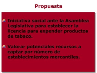 Propuesta

Iniciativa social ante la Asamblea
 Iniciativa social ante la Asamblea
Legislativa para establecer la
 Legislativa para establecer la
licencia para expender productos
 licencia para expender productos
de tabaco.
 de tabaco.

Valorar potenciales recursos a
Valorar potenciales recursos a
captar por número de
captar por número de
establecimientos mercantiles.
establecimientos mercantiles.
 
