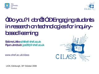 “ Do you? I don’t!” – Engaging students in research on technologies for inquiry-based learning   Sabine Little  [email_address] Ryan Jendoubi  [email_address]   www.shef.ac.uk/cilass LICK, Edinburgh, 30 th  October 2008 