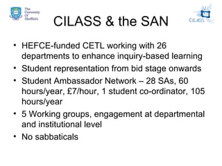 CILASS & the SAN HEFCE-funded CETL working with 26 departments to enhance inquiry-based learning Student representation from bid stage onwards Student Ambassador Network – 28 SAs, 60 hours/year, £7/hour, 1 student co-ordinator, 105 hours/year 5 Working groups, engagement at departmental and institutional level No sabbaticals 