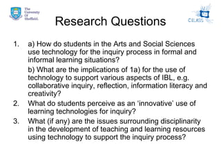 Research Questions a) How do students in the Arts and Social Sciences use technology for the inquiry process in formal and informal learning situations?  b) What are the implications of 1a) for the use of technology to support various aspects of IBL, e.g. collaborative inquiry, reflection, information literacy and creativity? 2. What do students perceive as an ‘innovative’ use of learning technologies for inquiry? 3. What (if any) are the issues surrounding disciplinarity in the development of teaching and learning resources using technology to support the inquiry process? 