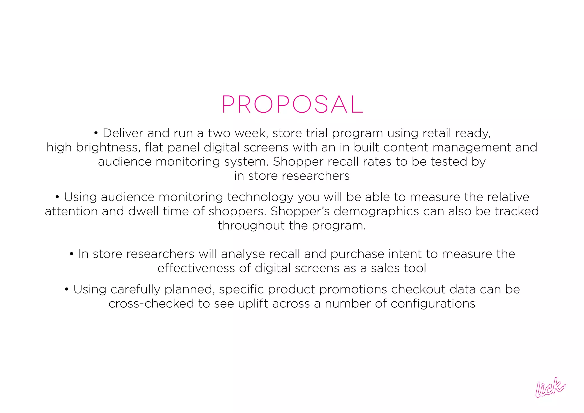 PROPOSAL
• Deliver and run a two week, store trial program using retail ready,
high brightness, flat panel digital screens with an in built content management and
audience monitoring system. Shopper recall rates to be tested by
in store researchers
• Using audience monitoring technology you will be able to measure the relative
attention and dwell time of shoppers. Shopper’s demographics can also be tracked
throughout the program.
• In store researchers will analyse recall and purchase intent to measure the
effectiveness of digital screens as a sales tool
• Using carefully planned, specific product promotions checkout data can be
cross-checked to see uplift across a number of configurations
 