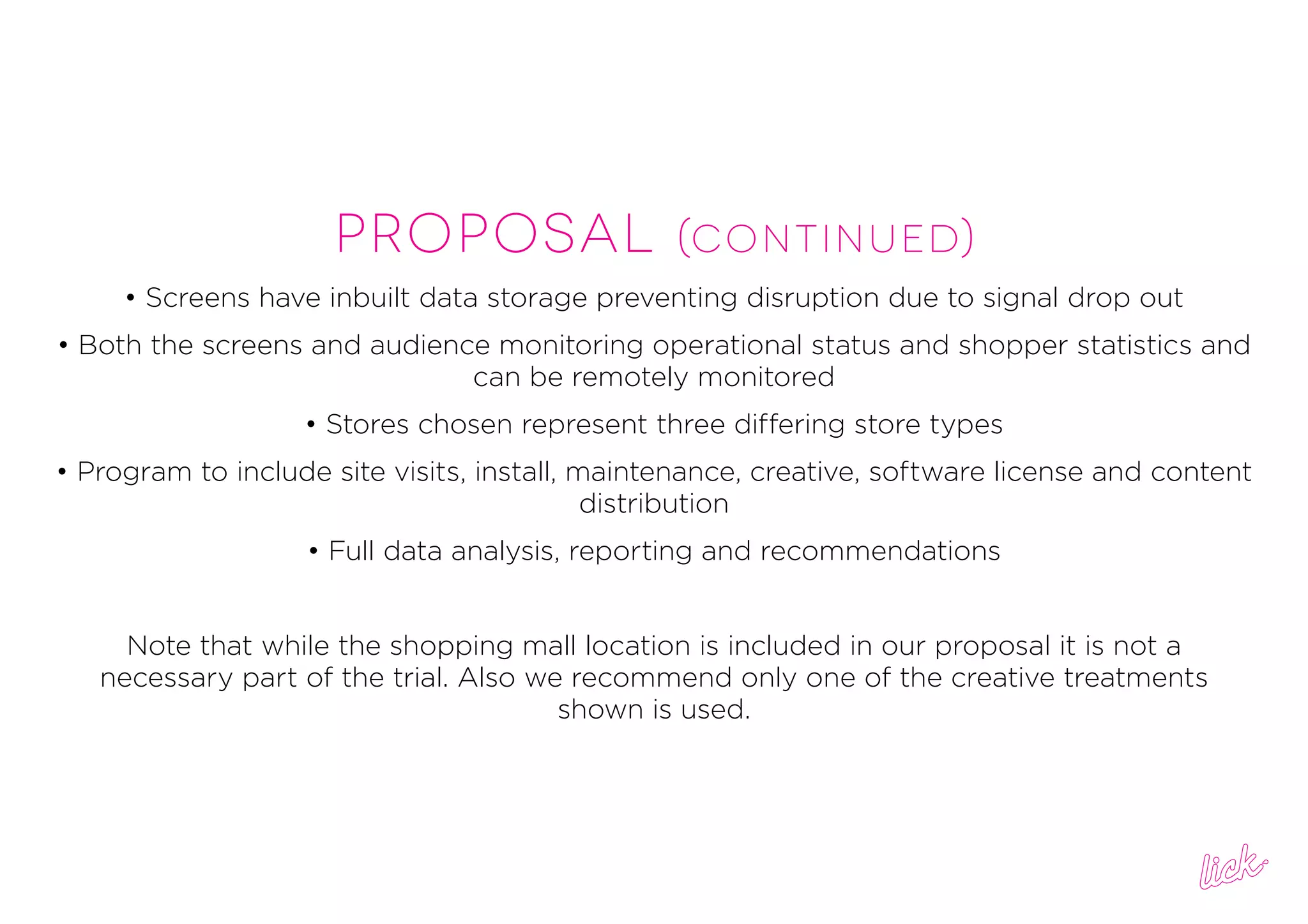 PROPOSAL (continued)
• Screens have inbuilt data storage preventing disruption due to signal drop out
• Both the screens and audience monitoring operational status and shopper statistics and
can be remotely monitored
• Stores chosen represent three differing store types
• Program to include site visits, install, maintenance, creative, software license and content
distribution
• Full data analysis, reporting and recommendations
Note that while the shopping mall location is included in our proposal it is not a
necessary part of the trial. Also we recommend only one of the creative treatments
shown is used.
 