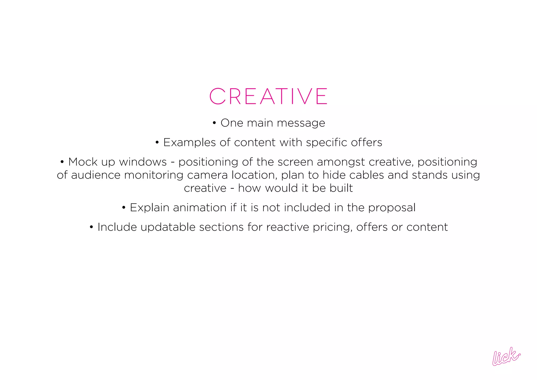 Creative
• One main message
• Examples of content with specific offers
• Mock up windows - positioning of the screen amongst creative, positioning
of audience monitoring camera location, plan to hide cables and stands using
creative - how would it be built
• Explain animation if it is not included in the proposal
• Include updatable sections for reactive pricing, offers or content
 