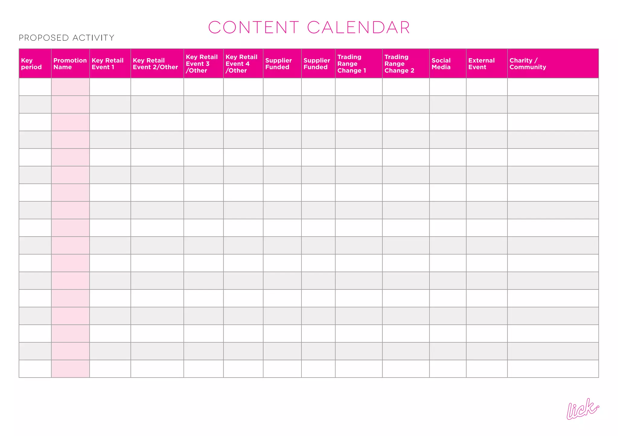 CONTENT CALENDARProposed Activity
Key
period
Promotion
Name
Key Retail
Event 1
Key Retail
Event 2/Other
Key Retail
Event 3
/Other
Key Retail
Event 4
/Other
Supplier
Funded
Supplier
Funded
Trading
Range
Change 1
Trading
Range
Change 2
Social
Media
External
Event
Charity /
Community
 