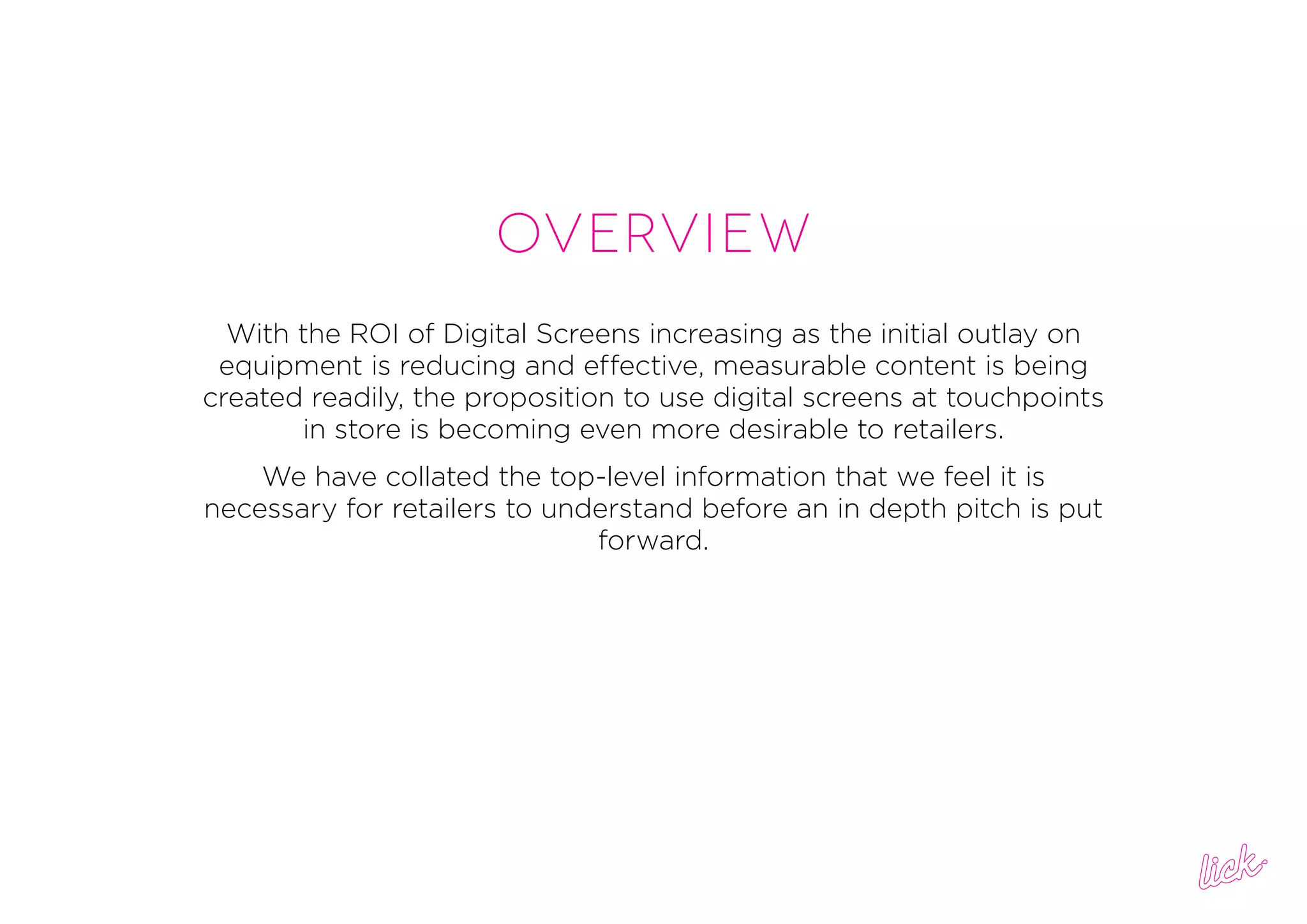 overview
With the ROI of Digital Screens increasing as the initial outlay on
equipment is reducing and effective, measurable content is being
created readily, the proposition to use digital screens at touchpoints
in store is becoming even more desirable to retailers.
We have collated the top-level information that we feel it is
necessary for retailers to understand before an in depth pitch is put
forward.
 