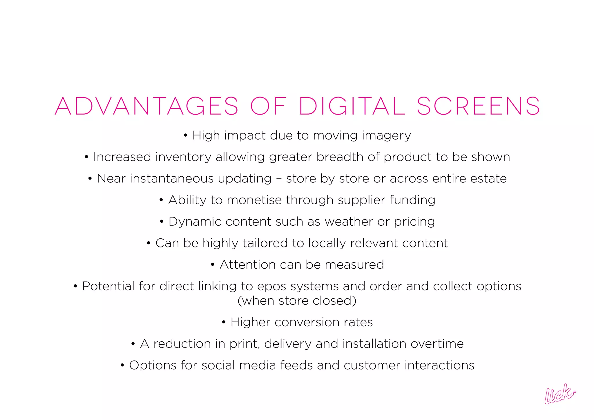 ADVANTAGES OF DIGITAL SCREENS
• High impact due to moving imagery
• Increased inventory allowing greater breadth of product to be shown
• Near instantaneous updating – store by store or across entire estate
• Ability to monetise through supplier funding
• Dynamic content such as weather or pricing
• Can be highly tailored to locally relevant content
• Attention can be measured
• Potential for direct linking to epos systems and order and collect options
(when store closed)
• Higher conversion rates
• A reduction in print, delivery and installation overtime
• Options for social media feeds and customer interactions
 