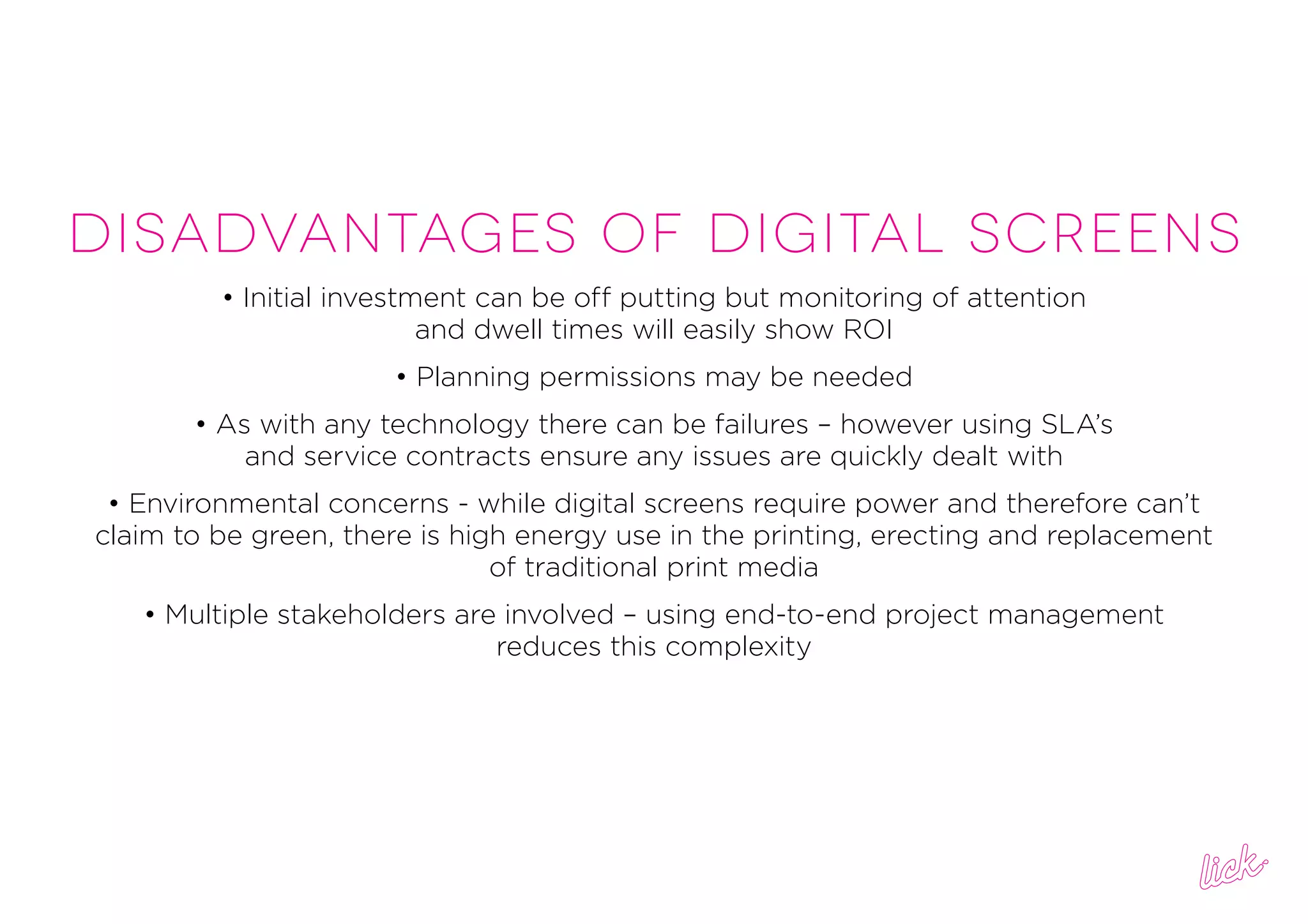 DISADVANTAGES OF DIGITAL SCREENS
• Initial investment can be off putting but monitoring of attention
and dwell times will easily show ROI
• Planning permissions may be needed
• As with any technology there can be failures – however using SLA’s
and service contracts ensure any issues are quickly dealt with
• Environmental concerns - while digital screens require power and therefore can’t
claim to be green, there is high energy use in the printing, erecting and replacement
of traditional print media
• Multiple stakeholders are involved – using end-to-end project management
reduces this complexity
 