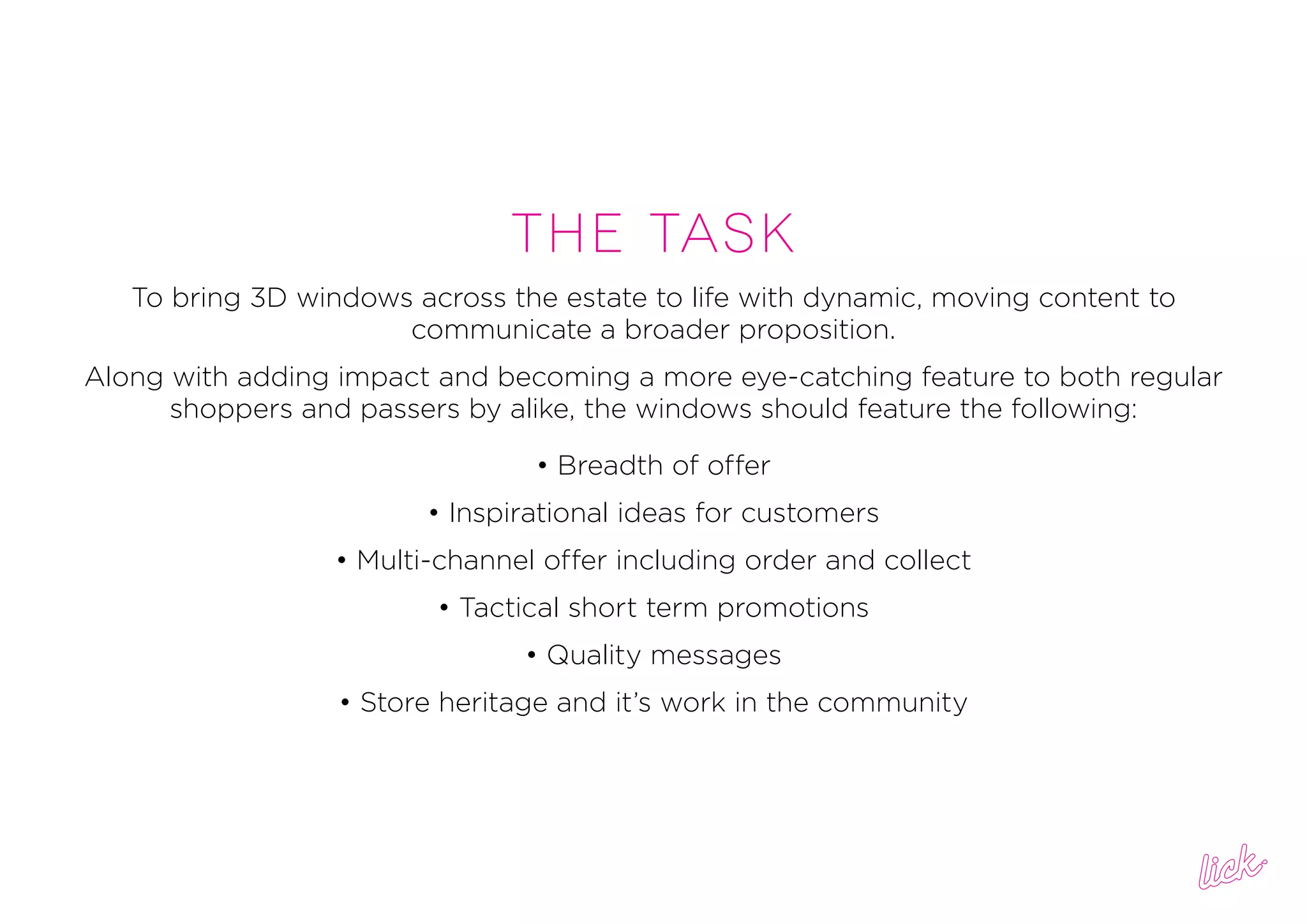 THe task
To bring 3D windows across the estate to life with dynamic, moving content to
communicate a broader proposition.
Along with adding impact and becoming a more eye-catching feature to both regular
shoppers and passers by alike, the windows should feature the following:
• Breadth of offer
• Inspirational ideas for customers
• Multi-channel offer including order and collect
• Tactical short term promotions
• Quality messages
• Store heritage and it’s work in the community
 