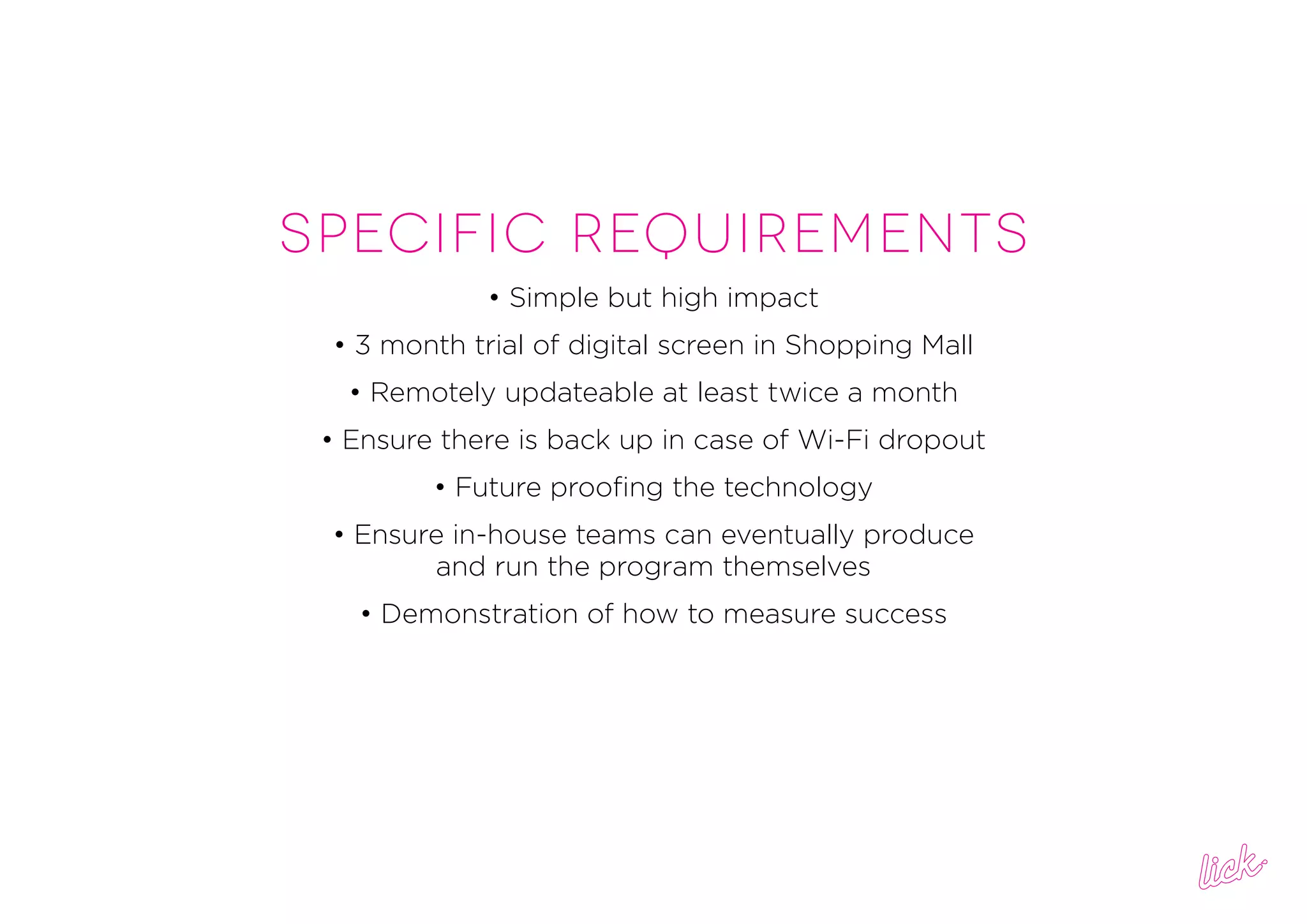 SPECIFIC REQUIREMENTS
• Simple but high impact
• 3 month trial of digital screen in Shopping Mall
• Remotely updateable at least twice a month
• Ensure there is back up in case of Wi-Fi dropout
• Future proofing the technology
• Ensure in-house teams can eventually produce
and run the program themselves
• Demonstration of how to measure success
 