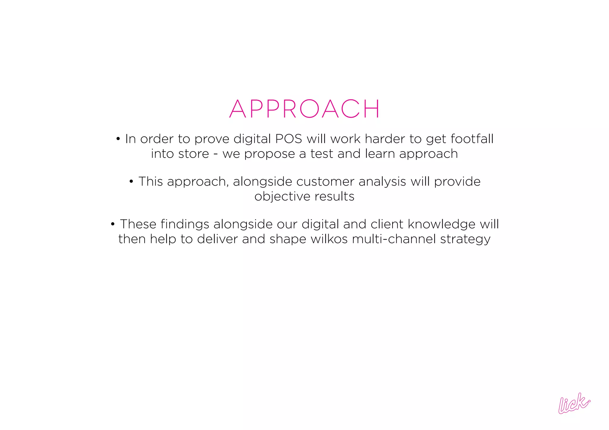 Approach
• In order to prove digital POS will work harder to get footfall
into store - we propose a test and learn approach
• This approach, alongside customer analysis will provide
objective results
• These findings alongside our digital and client knowledge will
then help to deliver and shape wilkos multi-channel strategy
 