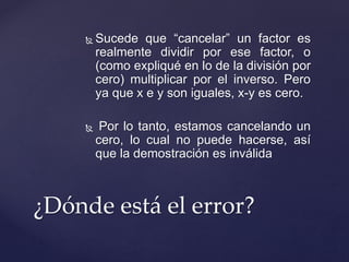  Sucede que “cancelar” un factor es 
realmente dividir por ese factor, o 
(como expliqué en lo de la división por 
cero) multiplicar por el inverso. Pero 
ya que x e y son iguales, x-y es cero. 
 Por lo tanto, estamos cancelando un 
cero, lo cual no puede hacerse, así 
que la demostración es inválida 
¿Dónde está el error? 
