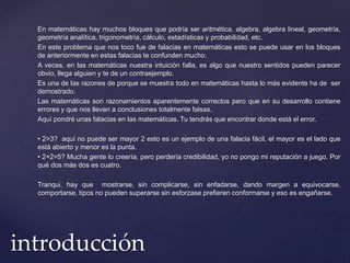 En matemáticas hay muchos bloques que podría ser aritmética, algebra, algebra lineal, geometría, 
geometría analítica, trigonometría, cálculo, estadísticas y probabilidad, etc. 
En este problema que nos toco fue de falacias en matemáticas esto se puede usar en los bloques 
de anteriormente en estas falacias te confunden mucho. 
A veces, en las matemáticas nuestra intuición falla, es algo que nuestro sentidos pueden parecer 
obvio, llega alguien y te de un contraejemplo. 
Es una de las razones de porque se muestra todo en matemáticas hasta lo más evidente ha de ser 
demostrado. 
Las matemáticas son razonamientos aparentemente correctos pero que en su desarrollo contiene 
errores y que nos llevan a conclusiones totalmente falsas. 
Aquí pondré unas falacias en las matemáticas. Tu tendrás que encontrar donde está el error. 
• 2>3? aquí no puede ser mayor 2 esto es un ejemplo de una falacia fácil, el mayor es el lado que 
está abierto y menor es la punta. 
• 2+2=5? Mucha gente lo creería, pero perdería credibilidad, yo no pongo mi reputación a juego. Por 
qué dos más dos es cuatro. 
Tranqui, hay que mostrarse, sin complicarse, sin enfadarse, dando margen a equivocarse, 
comportarse, tipos no pueden superarse sin esforzase prefieren conformarse y eso es engañarse. 
introducción 
 