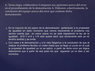 4.- Sexta etapa, colaborativa: Comparen sus opiniones acerca del error 
en el procedimiento de la demostración A. Elaboren, colectivamente, la 
conclusión del equipo acerca del error que contiene dicha 
demostración. 
 En la mayoría de los pasos de la demostración pertenecen a la propiedad 
de igualdad en dado momento que vamos resolviendo el problema nos 
damos cuenta que en estos pasos no se está respetando la ley de la 
igualdad. X+5 = x+4 y 1=0 esto quiere decir que obviamente esto ya no 
tendría sentido y se omite 
 Con base a la demostración y a lo visto llegamos a la conclusión de que al 
realizar el problema llevaba un orden hasta que se llegó un punto en el cual 
la propiedad de igualdad ya no se aplicó, a partir de dicho error por lógica 
detectamos que a partir de ese paso los que siguieran ya no iban a ser 
correctos. 
 