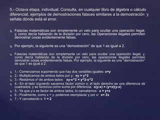 5.- Octava etapa, individual: Consulta, en cualquier libro de álgebra o cálculo 
diferencial, ejemplos de demostraciones falaces similares a la demostración y 
señala dónde está el error. 
 Falacias matemáticas son simplemente un velo para ocultar una operación ilegal, 
y, como decía hablando de la división por cero, las Operaciones ilegales permiten 
demostrar cosas evidentemente falsas. 
 Por ejemplo, la siguiente es una “demostración” de que 1 es igual a 2. 
 Falacias matemáticas son simplemente un velo para ocultar una operación ilegal, y, 
como decía hablando de la división por cero, las operaciones ilegales permiten 
demostrar cosas evidentemente falsas. Por ejemplo, la siguiente es una “demostración” 
de que 1 es igual a 2. 
 1.- Comenzamos suponiendo que hay dos variables iguales: x=y 
 2.- Multiplicamos de ambos lados por y: xy = y^2 
 3.- Restamos x² de ambos lados: xy-x^2 = y^2-x^2 
 4.- En el lado izquierdo sacamos factor común x; el lado derecho es una diferencia de 
cuadrados, y se factoriza como suma por diferencia: x(y-x) = (y+x)(y-x) 
 5.- Ya que y-x es factor de ambos lados, lo cancelamos: x = y+x 
 6.- Finalmente, como x = y, podemos reemplazar y por x: x= 2x 
 7.- Y cancelando x: 1 = 2 
 