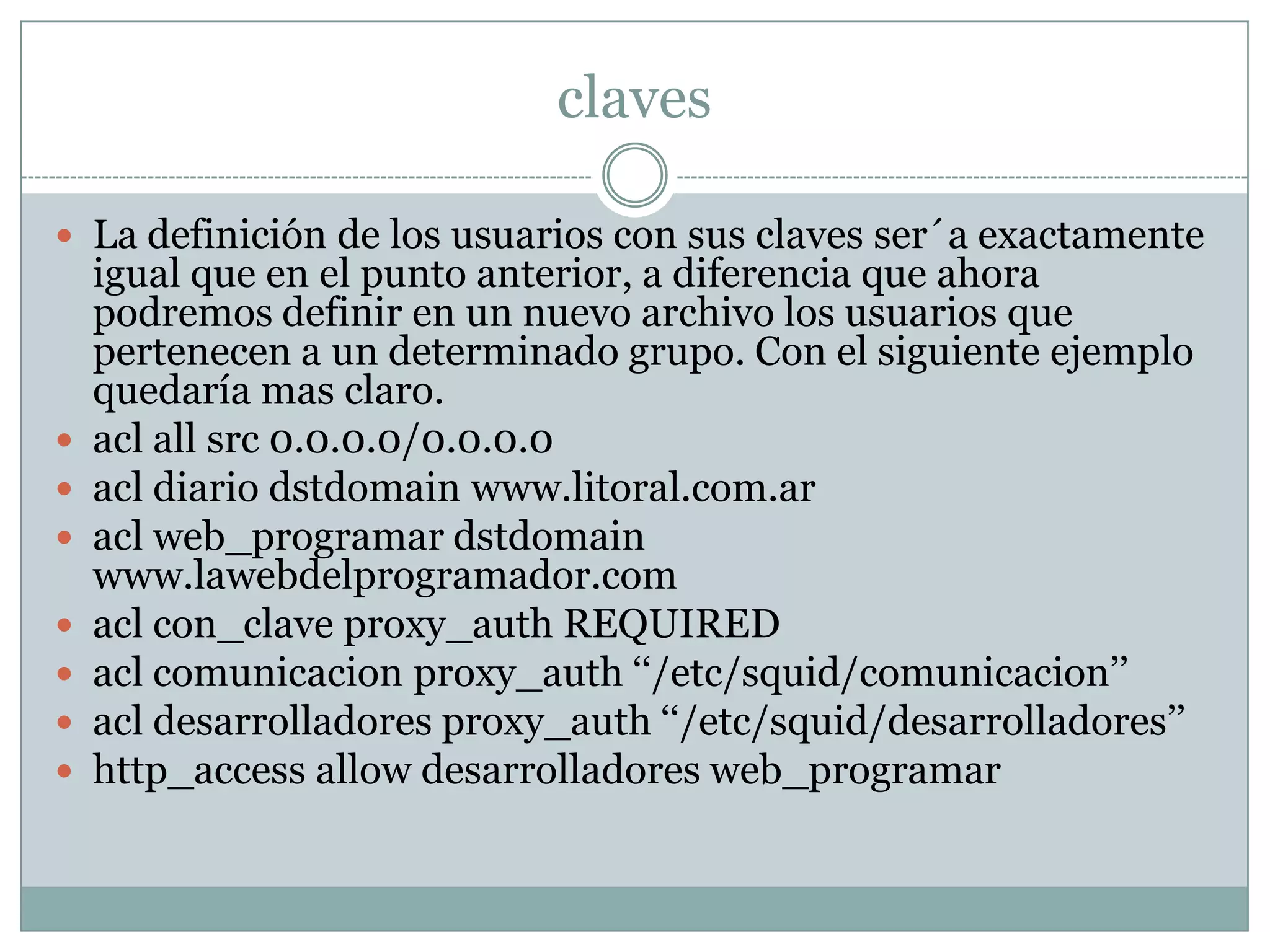 claves

 La definición de los usuarios con sus claves ser´a exactamente
    igual que en el punto anterior, a diferencia que ahora
    podremos definir en un nuevo archivo los usuarios que
    pertenecen a un determinado grupo. Con el siguiente ejemplo
    quedaría mas claro.
   acl all src 0.0.0.0/0.0.0.0
   acl diario dstdomain www.litoral.com.ar
   acl web_programar dstdomain
    www.lawebdelprogramador.com
   acl con_clave proxy_auth REQUIRED
   acl comunicacion proxy_auth ‘‘/etc/squid/comunicacion’’
   acl desarrolladores proxy_auth ‘‘/etc/squid/desarrolladores’’
   http_access allow desarrolladores web_programar
 