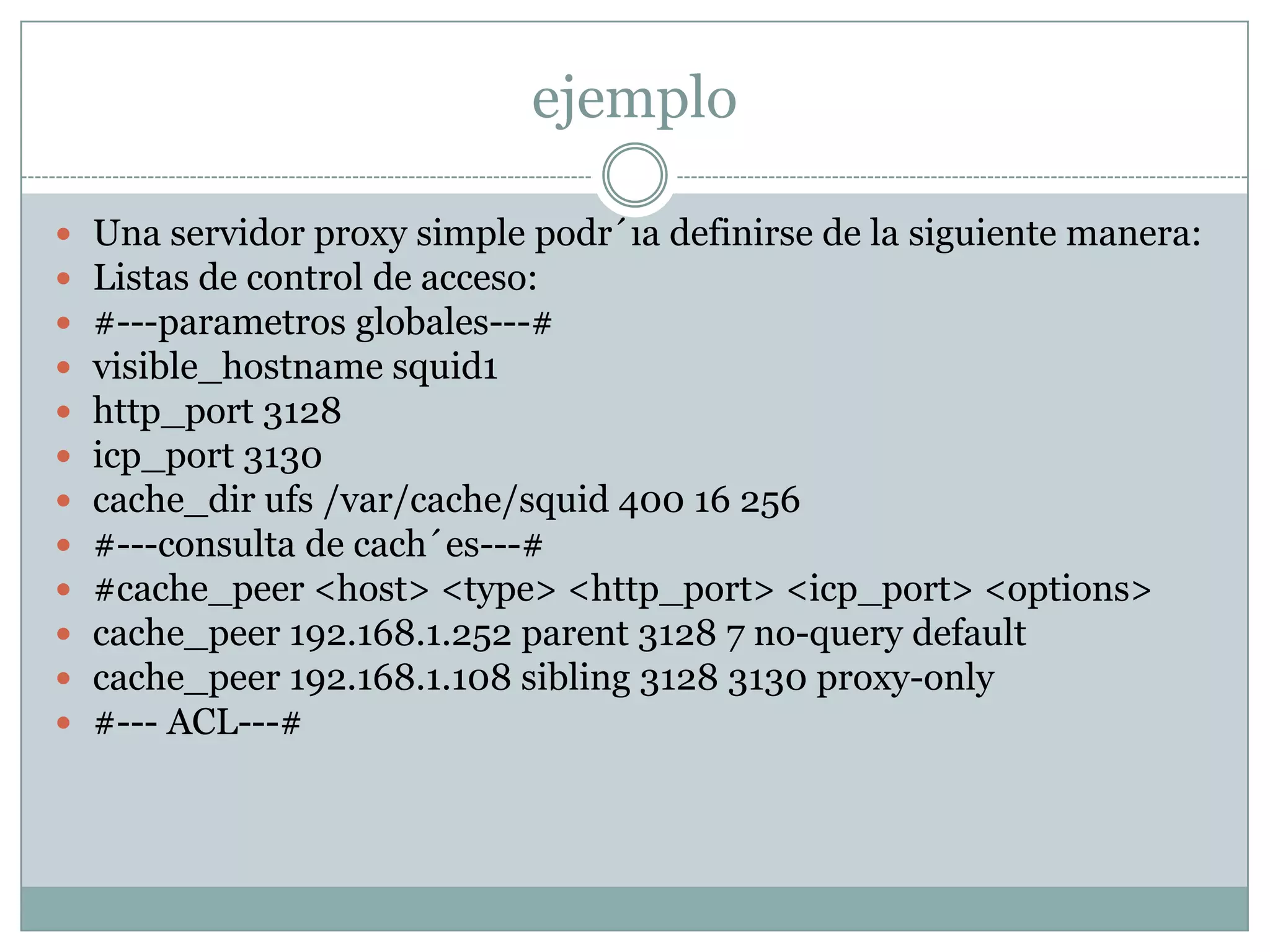ejemplo

   Una servidor proxy simple podr´ıa definirse de la siguiente manera:
   Listas de control de acceso:
   #---parametros globales---#
   visible_hostname squid1
   http_port 3128
   icp_port 3130
   cache_dir ufs /var/cache/squid 400 16 256
   #---consulta de cach´es---#
   #cache_peer <host> <type> <http_port> <icp_port> <options>
   cache_peer 192.168.1.252 parent 3128 7 no-query default
   cache_peer 192.168.1.108 sibling 3128 3130 proxy-only
   #--- ACL---#
 