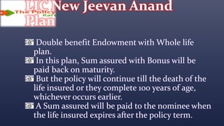 LIC New Jeevan Anand
Plan
Double benefit Endowment with Whole life
plan.
In this plan, Sum assured with Bonus will be
paid back on maturity.
But the policy will continue till the death of the
life insured or they complete 100 years of age,
whichever occurs earlier.
A Sum assured will be paid to the nominee when
the life insured expires after the policy term.
 