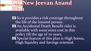 LIC New Jeevan Anand
Plan
So it provides a risk coverage throughout
the life of the insured person.
An Accidental Death Benefit rider is
available with some extra cost in this
policy till the age of 70 years.
Special feature of this plan is High bonus,
High liquidity and Savings oriented.
 