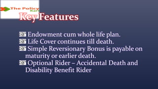 Key Features
Endowment cum whole life plan.
Life Cover continues till death.
Simple Reversionary Bonus is payable on
maturity or earlier death.
Optional Rider – Accidental Death and
Disability Benefit Rider
 