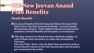 LIC New Jeevan Anand
Plan Benefits
Death Benefit –
In case of death of the Life Insured, Before the end of the
Policy Term, the Sum Assured on Death + accrued Simple
Reversionary Bonus + Final Addition Bonus are paid to the
nominee as Death Benefit and the policy is terminated
The Sum Assured on Death has been defined as higher of
125% of Basic Sum Assured or 10 times the Annualized
Premium
After the Policy Term, only the Basic Sum Assured is paid as
Death Benefit whenever the Life Insured dies and the policy
gets terminated thereafter
 