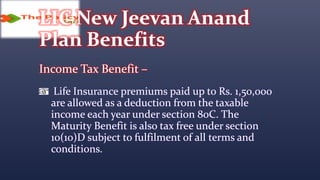 LIC New Jeevan Anand
Plan Benefits
Income Tax Benefit –
Life Insurance premiums paid up to Rs. 1,50,000
are allowed as a deduction from the taxable
income each year under section 80C. The
Maturity Benefit is also tax free under section
10(10)D subject to fulfilment of all terms and
conditions.
 