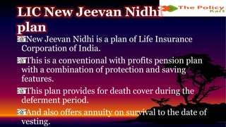 New Jeevan Nidhi is a plan of Life Insurance
Corporation of India.
This is a conventional with profits pension plan
with a combination of protection and saving
features.
This plan provides for death cover during the
deferment period.
And also offers annuity on survival to the date of
vesting.
LIC New Jeevan Nidhi
plan
 