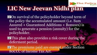 On survival of the policyholder beyond term of
the policy the accumulated amount (i.e. Sum
Assured + Guaranteed Additions + Bonuses) is
used to generate a pension (annuity) for the
policyholder.
This plan also provides a risk cover during the
deferment period.
The premiums paid are exempt under Section
80CCC of Income Tax Act.
LIC New Jeevan Nidhi plan
 