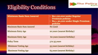 Minimum Basic Sum Assured • Rs.1,00,000 under Regular
Premium policies
• Rs.1, 50,000 under Single Premium
policies
Maximum Basic Sum Assured No Limit
Minimum Entry Age 20 years (nearest Birthday)
Maximum Entry Age 60 years (nearest birthday)
Policy Term 5 to 35 years
Minimum Vesting Age 55 years (nearest birthday)
Maximum Vesting Age 65 years (nearest Birthday)
Eligibility Conditions
 
